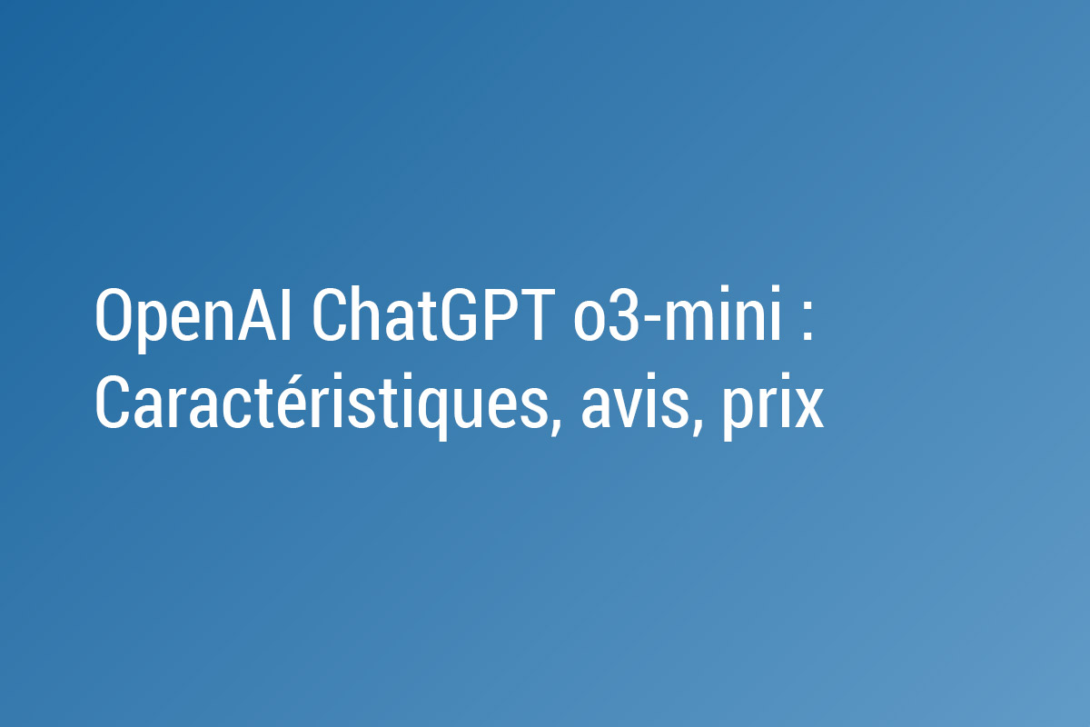 OpenAI ChatGPT o3-mini : Nouveautés, caractéristiques, avis, prix